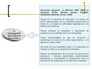 Secuencia reportada  en (Montiel, 2005; 2008) en (Cantoral, Farfán, Montiel, Lezama, Cabañas, Castañeda, Martínez, Ferrari, 2008) Surge con la intención de reconciliar a la noción de razón trigonométrica con su naturaleza proporcional a través de un modelo de actividades reguladas por una práctica de referencia. Busca enfrentar al estudiante a situaciones de medición en una realidad macro no manipulable Cuya intencionalidad es que se construya y reconstruya la noción de la razón trigonométrica  y la aplique en casos reales. Es parte de una necesidad social y no solamente un requisito a cubrir en un programa de estudios. Buscar el resignificando de la noción por parte de los profesores y alumnos (significados proporcionales, geométricos y contextuales la enriquezcan) como el cociente de las longitudes de los lados de un triángulo La investigación que origina la secuencia a aplicar 
