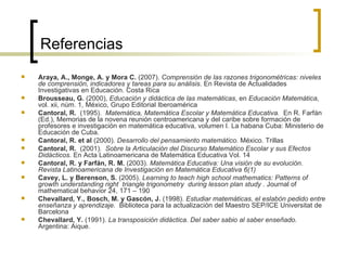 Referencias Araya, A., Monge, A. y Mora C.  (2007).  C omprensión de las razones trigonométricas: niveles de comprensión, indicadores y tareas para su análisis.  En Revista de Actualidades Investigativas en Educación. Costa Rica Brousseau, G.  (2000),  Educación y didáctica de las matemáticas , en  Educación Matemática,  vol. xii, núm. 1, México, Grupo Editorial Iberoamérica Cantoral, R.  (1995).  Matemática, Matemática Escolar y Matemática Educativa.  En R. Farfán (Ed.), Memorias de la novena reunión centroamericana y del caribe sobre formación de profesores e investigación en matemática educativa, volumen I. La habana Cuba: Ministerio de Educación de Cuba. Cantoral, R. et al  (2000).  Desarrollo del pensamiento matemático.  México. Trillas Cantoral, R.  (2001).  Sobre la Articulación del Discurso Matemático Escolar y sus Efectos Didácticos.  En Acta Latinoamericana de Matemática Educativa Vol. 14 Cantoral, R. y Farfán, R. M.  (2003).  Matemática Educativa: Una visión de su evolución .  Revista Latinoamericana de Investigación en Matemática Educativa 6(1) Cavey, L. y Berenson, S.  (2005).  Learning to teach high school mathematics: Patterns of growth understanding right  triangle trigonometry  during lesson plan study .  Journal of mathematical behavior 24, 171 – 190  Chevallard, Y., Bosch, M. y Gascón, J.  (1998).  Estudiar matemáticas, el eslabón pedido entre enseñanza y aprendizaje.  Biblioteca para la actualización del Maestro SEP/ICE Universitat de Barcelona Chevallard, Y.  (1991).  La transposición didáctica. Del saber sabio al saber enseñado.  Argentina: Aique. 