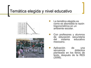 Temática elegida y nivel educativo La temática elegida es como es abordada la razón trigonométrica en un ambiente escolar. Con profesores y alumnos de educación secundaria del sistema educativo mexicano. Aplicación de una secuencia didáctica planteada en los libros de texto, después de la RES (2006). 