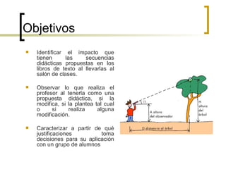 Objetivos Identificar el impacto que tienen las secuencias didácticas propuestas en los libros de texto al llevarlas al salón de clases. Observar  lo que realiza el profesor al tenerla como una propuesta didáctica, si la modifica, si la plantea tal cual o si realiza alguna modificación. Caracterizar a partir de qué justificaciones toma decisiones para su aplicación con un grupo de alumnos 