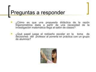 Preguntas a responder  ¿Cómo es que una propuesta didáctica de la razón trigonométrica dada a partir de una necesidad de la investigación matemática llega al salón de clases? ¿Qué papel juega el rediseño escolar en la  toma  de decisiones  del  profesor al ponerla en práctica con un grupo de alumnos? 