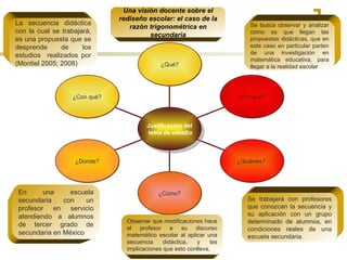 La secuencia didáctica con la cual se trabajará, es una propuesta que se desprende de los estudios  realizados por (Montiel 2005; 2008) Una visión docente sobre el rediseño escolar: el caso de la razón trigonométrica en secundaria Observar que modificaciones hace el profesor a su discurso matemático escolar al aplicar una secuencia didáctica, y las implicaciones que esto conlleva.  Se trabajará con profesores que conozcan la secuencia y su aplicación con un grupo determinado de alumnos, en condiciones reales de una escuela secundaria . Se busca  observar y analizar como es que llegan las propuestas didácticas, que en este caso en particular parten de una investigación en matemática educativa, para llegar a la realidad escolar En una escuela secundaria con un profesor en servicio atendiendo a alumnos de tercer grado de secundaria en México ¿Qué? ¿Por qué? ¿Quiénes?  ¿Cómo? ¿Donde? ¿Con qué? Justificación del tema de estudio 