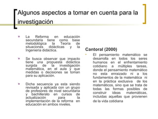 Algunos aspectos a tomar en cuenta para la investigación   La Reforma en educación secundaria tiene como base metodológica la Teoría de situaciones didácticas y la Ingeniería didáctica. Se busca observar que impacto tiene una propuesta didáctica surgida de la investigación matemática, en el aula y que medidas o decisiones se toman para su aplicación. Dicha secuencia ya esta siendo revisada y aplicada con un grupo de profesores de nivel secundaria y bachillerato en cursos de actualización para la implementación de la reforma  en educación en ambos niveles. Cantoral (2000) El pensamiento matemático se desarrolla en todos los seres humanos en el enfrentamiento cotidiano a múltiples tareas, donde el pensamiento matemático no esta enraizado ni a los fundamentos de la matemática  ni en la práctica exclusiva  de los matemáticos, sino que se trata de todas las formas posibles de construir ideas matemáticas, incluidas aquellas que provienen de la vida cotidiana   