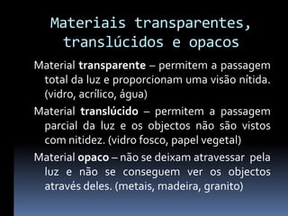 Materiais transparentes,
    translúcidos e opacos
Material transparente – permitem a passagem
 total da luz e proporcionam uma visão nítida.
 (vidro, acrílico, água)
Material translúcido – permitem a passagem
 parcial da luz e os objectos não são vistos
 com nitidez. (vidro fosco, papel vegetal)
Material opaco – não se deixam atravessar pela
 luz e não se conseguem ver os objectos
 através deles. (metais, madeira, granito)
 
