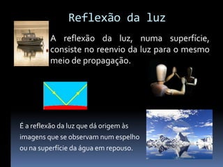 Reflexão da luz
         A reflexão da luz, numa superfície,
         consiste no reenvio da luz para o mesmo
         meio de propagação.




É a reflexão da luz que dá origem às
imagens que se observam num espelho
ou na superfície da água em repouso.
 