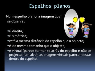 Espelhos planos
Num espelho plano, a imagem que
se observa :

é direita;
é simétrica;
 está à mesma distância do espelho que o objecto;
 é do mesmo tamanho que o objecto;
 é virtual (parece formar-se atrás do espelho e não se
 projecta num alvo); as imagens virtuais parecem estar
 dentro do espelho.
 