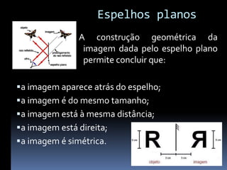 Espelhos planos
                A construção geométrica da
                 imagem dada pelo espelho plano
                 permite concluir que:

 a imagem aparece atrás do espelho;
 a imagem é do mesmo tamanho;
 a imagem está à mesma distância;
 a imagem está direita;
 a imagem é simétrica.
 