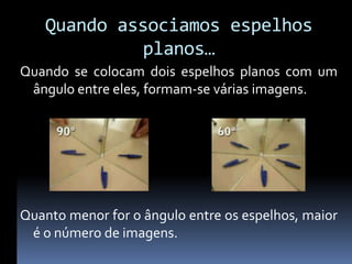 Quando associamos espelhos
            planos…
Quando se colocam dois espelhos planos com um
 ângulo entre eles, formam-se várias imagens.




Quanto menor for o ângulo entre os espelhos, maior
 é o número de imagens.
 