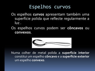 Espelhos curvos
Os espelhos curvos apresentam também uma
 superfície polida que reflecte regularmente a
 luz .
Os espelhos curvos podem ser côncavos ou
 convexos.




Numa colher de metal polida a superfície interior
  constitui um espelho côncavo e a superfície exterior
  um espelho convexo.
 