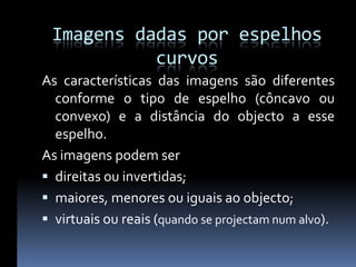 Imagens dadas por espelhos
           curvos
As características das imagens são diferentes
  conforme o tipo de espelho (côncavo ou
  convexo) e a distância do objecto a esse
  espelho.
As imagens podem ser
 direitas ou invertidas;
 maiores, menores ou iguais ao objecto;
 virtuais ou reais (quando se projectam num alvo).
 