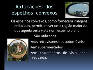 Aplicações dos
espelhos convexos
Os espelhos convexos, como fornecem imagens
 reduzidas, permitem ver uma região maior do
 que aquela seria vista num espelho plano.
              São utilizados:
            nos retrovisores dos automóveis;
            em supermercados;
            em cruzamentos de visibilidade
             reduzida.
 