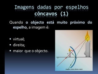 Imagens dadas por espelhos
          côncavos (1)
Quando o objecto está muito próximo do
 espelho, a imagem é:

 virtual;
 direita;
 maior que o objecto.
 