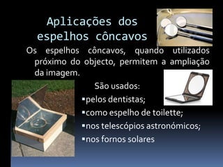 Aplicações dos
  espelhos côncavos
Os espelhos côncavos, quando utilizados
 próximo do objecto, permitem a ampliação
 da imagem.
                São usados:
             pelos dentistas;
             como espelho de toilette;
             nos telescópios astronómicos;
             nos fornos solares
 