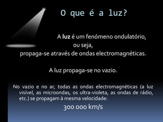 O que é a luz?

                A luz é um fenómeno ondulatório,
                       ou seja,
   propaga-se através de ondas electromagnéticas.

               A luz propaga-se no vazio.

No vazio e no ar, todas as ondas electromagnéticas (a luz
  visível, as microondas, os ultra-violeta, as ondas de rádio,
  etc.) se propagam à mesma velocidade:
                      300 000 km/s
 