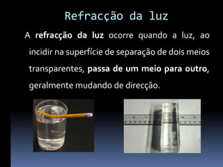 Refracção da luz
A refracção da luz ocorre quando a luz, ao
 incidir na superfície de separação de dois meios
 transparentes, passa de um meio para outro,
 geralmente mudando de direcção.
 