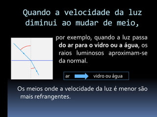 Quando a velocidade da luz
 diminui ao mudar de meio,
             por exemplo, quando a luz passa
              do ar para o vidro ou a água, os
              raios luminosos aproximam-se
              da normal.

                ar        vidro ou água

Os meios onde a velocidade da luz é menor são
 mais refrangentes.
 