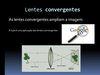 Lentes convergentes
As lentes convergentes ampliam a imagem.

A lupa é uma aplicação das lentes convergentes
 