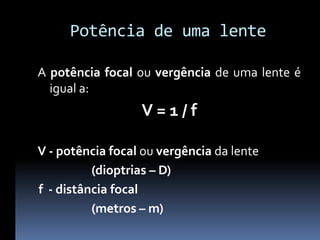Potência de uma lente

A potência focal ou vergência de uma lente é
  igual a:
                  V=1/f

V - potência focal ou vergência da lente
          (dioptrias – D)
f - distância focal
          (metros – m)
 