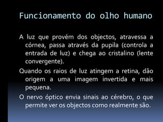 Funcionamento do olho humano

A luz que provém dos objectos, atravessa a
  córnea, passa através da pupila (controla a
  entrada de luz) e chega ao cristalino (lente
  convergente).
Quando os raios de luz atingem a retina, dão
  origem a uma imagem invertida e mais
  pequena.
O nervo óptico envia sinais ao cérebro, o que
  permite ver os objectos como realmente são.
 