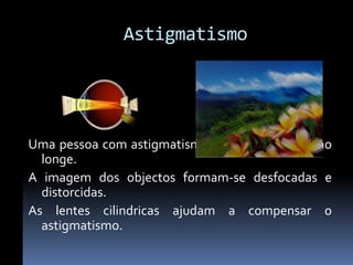 Astigmatismo




Uma pessoa com astigmatismo vê mal ao perto e ao
  longe.
A imagem dos objectos formam-se desfocadas e
  distorcidas.
As lentes cilindricas ajudam a compensar o
  astigmatismo.
 