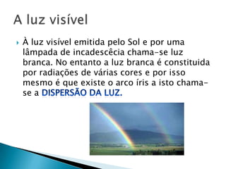    À luz visível emitida pelo Sol e por uma
    lâmpada de incadescêcia chama-se luz
    branca. No entanto a luz branca é constituida
    por radiações de várias cores e por isso
    mesmo é que existe o arco íris a isto chama-
    se a
 