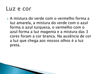    A mistura do verde com o vermelho forma a
    luz amarela, a mistura do verde com o azul
    forma o azul turquesa, o vermelho com o
    azul forma a luz magenta e a mistura das 3
    cores foram a cor branca. Na ausência de cor
    a luz que chega aos nossos olhos é a luz
    preta.
 