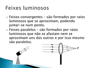    Feixes convergentes – são formados por raios
    luminosos que se aproximam, podendo
    juntar-se num ponto.
   Feixes paralelos – são formados por raios
    luminosos que não se afastam nem se
    aproximam uns dos outros e por isso mesmo
    são paralelos.
 
