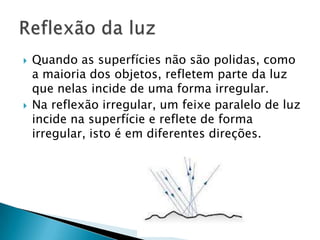   Quando as superfícies não são polidas, como
    a maioria dos objetos, refletem parte da luz
    que nelas incide de uma forma irregular.
   Na reflexão irregular, um feixe paralelo de luz
    incide na superfície e reflete de forma
    irregular, isto é em diferentes direções.
 