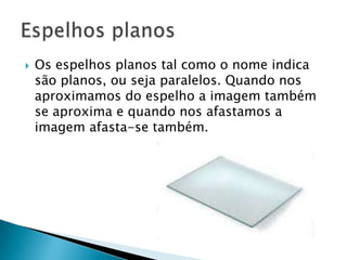    Os espelhos planos tal como o nome indica
    são planos, ou seja paralelos. Quando nos
    aproximamos do espelho a imagem também
    se aproxima e quando nos afastamos a
    imagem afasta-se também.
 