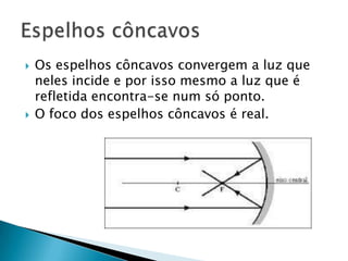    Os espelhos côncavos convergem a luz que
    neles incide e por isso mesmo a luz que é
    refletida encontra-se num só ponto.
   O foco dos espelhos côncavos é real.
 