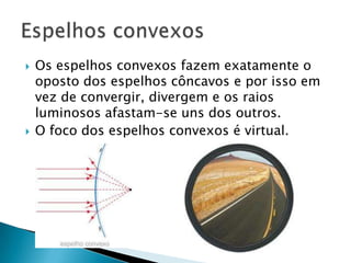    Os espelhos convexos fazem exatamente o
    oposto dos espelhos côncavos e por isso em
    vez de convergir, divergem e os raios
    luminosos afastam-se uns dos outros.
   O foco dos espelhos convexos é virtual.
 