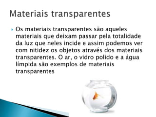    Os materiais transparentes são aqueles
    materiais que deixam passar pela totalidade
    da luz que neles incide e assim podemos ver
    com nitidez os objetos através dos materiais
    transparentes. O ar, o vidro polido e a água
    límpida são exemplos de materiais
    transparentes
 