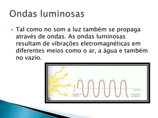    Tal como no som a luz também se propaga
    através de ondas. As ondas luminosas
    resultam de vibrações eletromagnéticas em
    diferentes meios como o ar, a água e também
    no vazio.
 