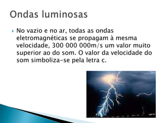    No vazio e no ar, todas as ondas
    eletromagnéticas se propagam à mesma
    velocidade, 300 000 000m/s um valor muito
    superior ao do som. O valor da velocidade do
    som simboliza-se pela letra c.
 
