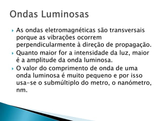   As ondas eletromagnéticas são transversais
    porque as vibrações ocorrem
    perpendicularmente à direção de propagação.
   Quanto maior for a intensidade da luz, maior
    é a amplitude da onda luminosa.
   O valor do comprimento de onda de uma
    onda luminosa é muito pequeno e por isso
    usa-se o submúltiplo do metro, o nanómetro,
    nm.
 