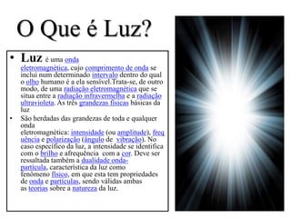 O Que é Luz?
• Luz é uma onda
    eletromagnética, cujo comprimento de onda se
    inclui num determinado intervalo dentro do qual
    o olho humano é a ela sensível.Trata-se, de outro
    modo, de uma radiação eletromagnética que se
    situa entre a radiação infravermelha e a radiação
    ultravioleta. As três grandezas físicas básicas da
    luz
•   São herdadas das grandezas de toda e qualquer
    onda
    eletromagnética: intensidade (ou amplitude), freq
    uência e polarização (ângulo de vibração). No
    caso específico da luz, a intensidade se identifica
    com o brilho e afrequência com a cor. Deve ser
    ressaltada também a dualidade onda-
    partícula, característica da luz como
    fenômeno físico, em que esta tem propriedades
    de onda e partículas, sendo válidas ambas
    as teorias sobre a natureza da luz.
 