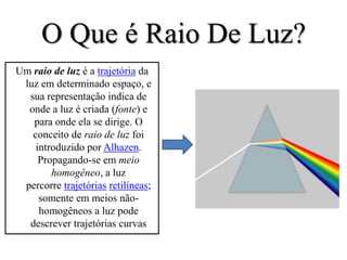 O Que é Raio De Luz?
Um raio de luz é a trajetória da
 luz em determinado espaço, e
  sua representação indica de
  onde a luz é criada (fonte) e
   para onde ela se dirige. O
   conceito de raio de luz foi
    introduzido por Alhazen.
     Propagando-se em meio
        homogêneo, a luz
 percorre trajetórias retilíneas;
     somente em meios não-
     homogêneos a luz pode
  descrever trajetórias curvas
 