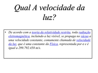 Qual A velocidade da
               luz?
• De acordo com a teoria da relatividade restrita, toda radiação
  eletromagnética, incluindo a luz visível, se propaga no vácuo a
  uma velocidade constante, comumente chamada de velocidade
  da luz, que é uma constante da Física, representada por c e é
  igual a 299.792.458 m/s.
 