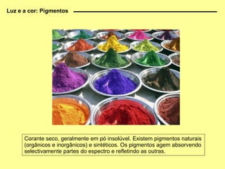 Corante seco, geralmente em pó insolúvel. Existem pigmentos naturais (orgânicos e inorgânicos) e sintéticos. Os pigmentos agem absorvendo selectivamente partes do espectro e refletindo as outras. Luz e a cor: Pigmentos 