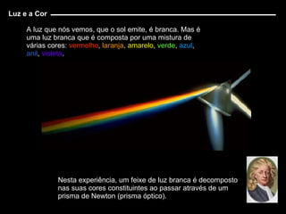 A luz que nós vemos, que o sol emite, é branca. Mas é uma luz branca que é composta por uma mistura de várias cores:  vermelho ,  laranja ,  amarelo ,  verde ,  azul ,  anil ,  violeta . Nesta experiência, um feixe de luz branca é decomposto nas suas cores constituintes ao passar através de um prisma de Newton (prisma óptico). Luz e a Cor 