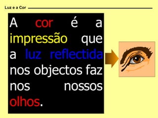 A  cor   é a   impressão   que a   luz reflectida   nos objectos faz nos nossos   olhos . Luz e a Cor 