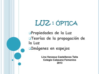 LUZ : ÓPTICA
Propiedades de la Luz
Teorías de la propagación de
la Luz
Imágenes en espejos
Lina Vanessa Castellanos Taita
Colegio Calasanz Femenino
2013
 