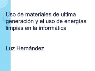 Uso de materiales de ultima
generación y el uso de energías
limpias en la informática

Luz Hernández

 