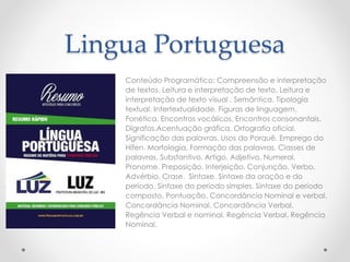 Lingua Portuguesa 
Conteúdo Programático: Compreensão e interpretação 
de textos. Leitura e interpretação de texto. Leitura e 
interpretação de texto visual . Semântica. Tipologia 
textual. Intertextualidade. Figuras de linguagem. 
Fonética. Encontros vocálicos. Encontros consonantais. 
Dígrafos.Acentuação gráfica. Ortografia oficial. 
Significação das palavras. Usos do Porquê. Emprego do 
Hífen. Morfologia. Formação das palavras. Classes de 
palavras. Substantivo. Artigo. Adjetivo. Numeral. 
Pronome. Preposição. Interjeição. Conjunção. Verbo. 
Advérbio. Crase. Sintaxe. Sintaxe da oração e do 
período. Sintaxe do período simples. Sintaxe do período 
composto. Pontuação. Concordância Nominal e verbal. 
Concordância Nominal. Concordância Verbal. 
Regência Verbal e nominal. Regência Verbal. Regência 
Nominal. 
 