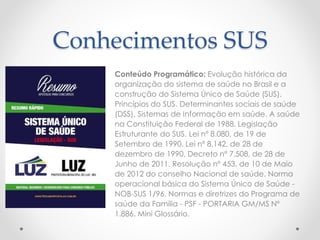 Conhecimentos SUS 
Conteúdo Programático: Evolução histórica da 
organização do sistema de saúde no Brasil e a 
construção do Sistema Único de Saúde (SUS). 
Princípios do SUS. Determinantes sociais de saúde 
(DSS). Sistemas de Informação em saúde. A saúde 
na Constituição Federal de 1988. Legislação 
Estruturante do SUS. Lei nº 8.080, de 19 de 
Setembro de 1990. Lei nº 8.142, de 28 de 
dezembro de 1990. Decreto nº 7.508, de 28 de 
Junho de 2011. Resolução nº 453, de 10 de Maio 
de 2012 do conselho Nacional de saúde. Norma 
operacional básica do Sistema Único de Saúde - 
NOB-SUS 1/96. Normas e diretrizes do Programa de 
saúde da Família - PSF - PORTARIA GM/MS Nº 
1.886. Mini Glossário. 
 