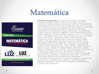 Matemática 
• Conteúdo Programático: Conjuntos Numéricos. Números 
Naturais. Números Inteiros. Números Racionais. Números 
Irracionais. Números Reais. Conjuntos Numéricos Fundamentais 
em Diagrama. Números Primos. Teorias dos conjuntos. Conjunto 
vazio. União de Conjuntos. Intersecção de Conjuntos. Diferença 
de Conjuntos. Produto Cartesiano. Quadro de Símbolos. 
Operações Fundamentais. Adição. Subtração. Multiplicação. 
Divisão. Soma e subtração algébrica. Sinais da Multiplicação e 
divisão algébrica. Mínimo Múltiplo comum - M.M.C. Cálculo do 
M.M.C. ropriedade do M.M.C. Máximo Divisor Comum – M.D.C. 
Cálculo do M.D.C. Cálculo do M.D.C. Pelo processo das 
divisões sucessivas. Múltiplo de um número natural. Razão. 
Razões entre grandezas da mesma espécie. Razões entre 
grandezas de espécies diferentes. Proporção. Propriedade 
fundamental das proporções. Porcentagem. Regra de três 
simples. Passos utilizados numa regra de três simples. Regra de 
três composta. Média Aritmética. Média aritmética simples. 
Média ponderada. Juros simples. Juros compostos. Equação de 
1º Grau. Equação de 2º Grau. Equações completas e 
Incompletas. Raízes de uma equação do 2º grau. Resolução 
de equações completas. Problemas do 2º Grau. Grandezas. 
Grandezas diretamente proporcionais. Grandezas 
inversamente proporcionais. Sistema de medidas. Medidas de 
Comprimento. Medidas de superfície. Medidas Agrárias. 
Medidas de volume. Teorema de Pitágoras. Probabilidades. 
Questões de concursos. 
 