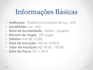 Informações Básicas 
• Instituição: Prefeitura Municipal de Luz - MG. 
• Localidade: Luz - MG 
• Nível de Escolaridade: Médio - Superior 
• Número de Vagas: 159 vagas 
• Salários: Até R$ 10.500 
• Data de Inscrição: Até 24.10.2014 
• Valor da Inscrição: R$ 39,00 - 100,00 
• Data da Prova: 30.11.2014 
 