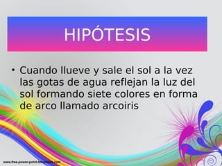 HIPÓTESIS
• Cuando llueve y sale el sol a la vez
las gotas de agua reflejan la luz del
sol formando siete colores en forma
de arco llamado arcoiris
