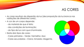 AS CORES
• As cores resultam da dispersão da luz (decomposição da luz branca nas
radiações de diferentes cores) .
• A cor de um corpo depende:
- do material de que é feito;
- das condições de iluminação;
- do tipo de luz com que é iluminado.
• Existe dois tipos de cores:
- Cores primarias – Verde; Vermelho; Azul.
- Cores secundarias – Ciano; Amarelo; Magenta.
 