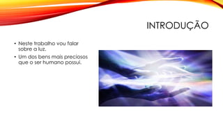INTRODUÇÃO
• Neste trabalho vou falar
sobre a luz.
• Um dos bens mais preciosos
que o ser humano possui.
 